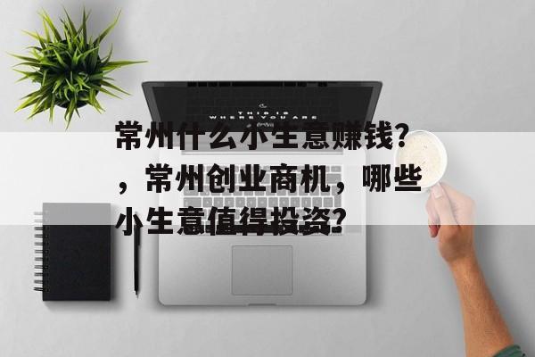 常州什么小生意赚钱?,常州创业商机,哪些小生意值得投资? 常州什么小生意赚钱?,常州创业商机,哪些小生意值得投资?
