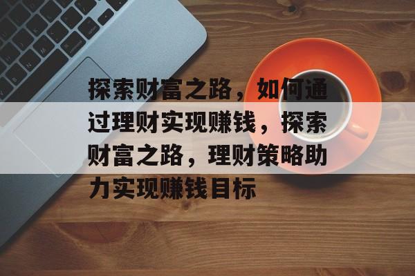 探索财富之路,如何通过理财实现赚钱,探索财富之路,理财策略助力实现赚钱目标 探索财富之路,如何通过理财实现赚钱,探索财富之路,理财策略助力实现赚钱目标