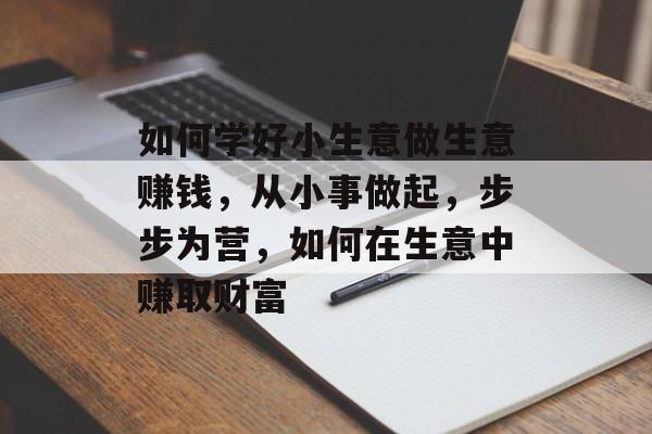 如何学好小生意做生意赚钱,从小事做起,步步为营,如何在生意中赚取财富 如何学好小生意做生意赚钱,从小事做起,步步为营,如何在生意中赚取财富
