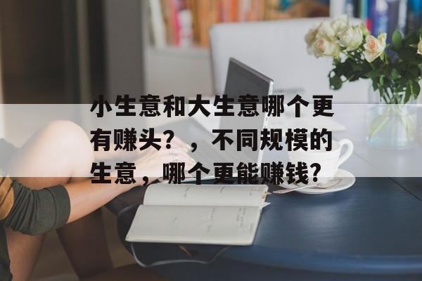 小生意和大生意哪个更有赚头?,不同规模的生意,哪个更能赚钱? 小生意和大生意哪个更有赚头?,不同规模的生意,哪个更能赚钱?