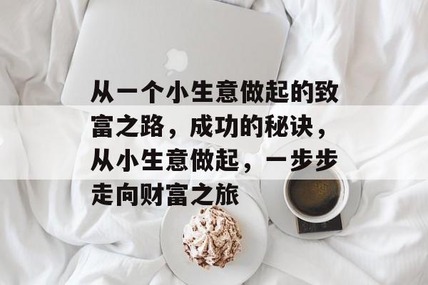 从一个小生意做起的致富之路,成功的秘诀,从小生意做起,一步步走向财富之旅 从一个小生意做起的致富之路,成功的秘诀,从小生意做起,一步步走向财富之旅