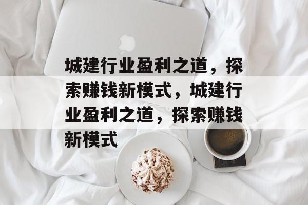 城建行业盈利之道,探索赚钱新模式,城建行业盈利之道,探索赚钱新模式 城建行业盈利之道,探索赚钱新模式,城建行业盈利之道,探索赚钱新模式