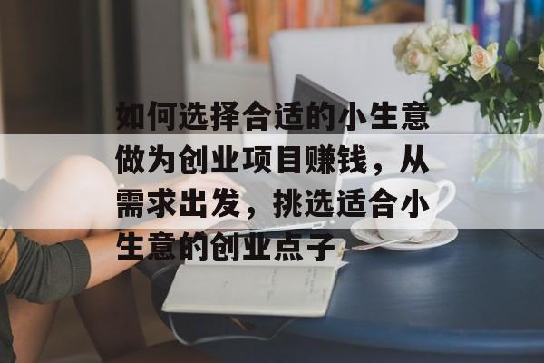 如何选择合适的小生意做为创业项目赚钱,从需求出发,挑选适合小生意的创业点子 如何选择合适的小生意做为创业项目赚钱,从需求出发,挑选适合小生意的创业点子