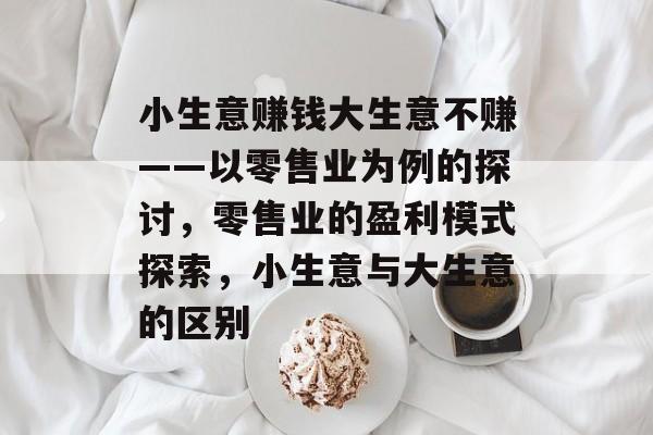 小生意赚钱大生意不赚——以零售业为例的探讨,零售业的盈利模式探索,小生意与大生意的区别 小生意赚钱大生意不赚——以零售业为例的探讨,零售业的盈利模式探索,小生意与大生意的区别