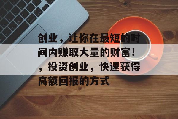 创业,让你在最短的时间内赚取大量的财富!,投资创业,快速获得高额回报的方式 创业,让你在最短的时间内赚取大量的财富!,投资创业,快速获得高额回报的方式