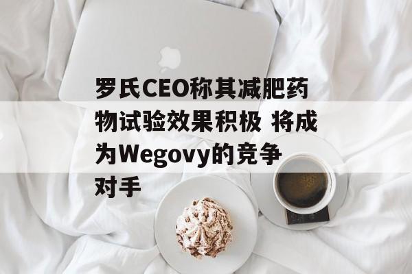 罗氏CEO称其减肥药物试验效果积极 将成为Wegovy的竞争对手 罗氏CEO称其减肥药物试验效果积极 将成为Wegovy的竞争对手