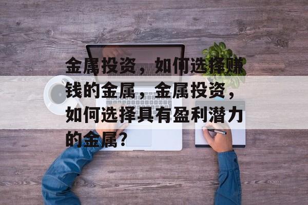 金属投资,如何选择赚钱的金属,金属投资,如何选择具有盈利潜力的金属? 金属投资,如何选择赚钱的金属,金属投资,如何选择具有盈利潜力的金属?