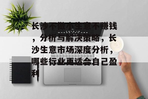 长沙不做小生意不赚钱，分析与解决策略，长沙生意市场深度分析，哪些行业更适合自己盈利