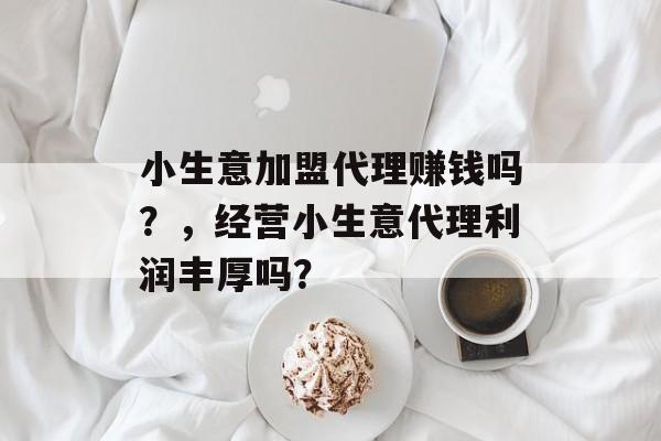 小生意加盟代理赚钱吗?,经营小生意代理利润丰厚吗? 小生意加盟代理赚钱吗?,经营小生意代理利润丰厚吗?