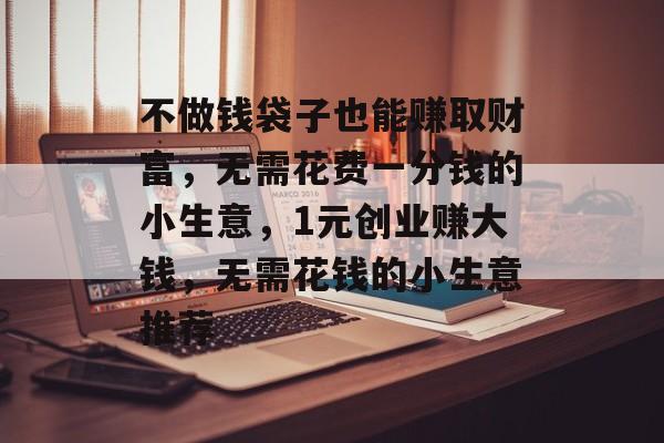 不做钱袋子也能赚取财富,无需花费一分钱的小生意,1元创业赚大钱,无需花钱的小生意推荐 不做钱袋子也能赚取财富,无需花费一分钱的小生意,1元创业赚大钱,无需花钱的小生意推荐