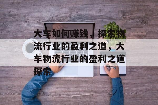大车如何赚钱,探索物流行业的盈利之道,大车物流行业的盈利之道探索 大车如何赚钱,探索物流行业的盈利之道,大车物流行业的盈利之道探索