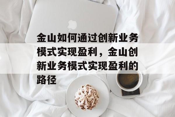 金山如何通过创新业务模式实现盈利,金山创新业务模式实现盈利的路径 金山如何通过创新业务模式实现盈利,金山创新业务模式实现盈利的路径