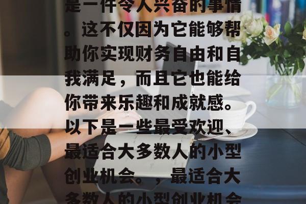 在如今的商业世界里,寻找一份赚钱的小生意是一件令人兴奋的事情。这不仅因为它能够帮助你实现财务自由和自我满足,而且它也能给你带来乐趣和成就感。以下是一些最受欢迎、最适合大多数人的小型创业机会。,最适合大多数人的小型创业机会,如何找到一份赚钱的小生意 在如今的商业世界里,寻找一份赚钱的小生意是一件令人兴奋的事情。这不仅因为它能够帮助你实现财务自由和自我满足,而且它也能给你带来乐趣和成就感。以下是一些最受欢迎、最适合大多数人的小型创业机会。,最适合大多数人的小型创业机会,如何找到一份赚钱的小生意