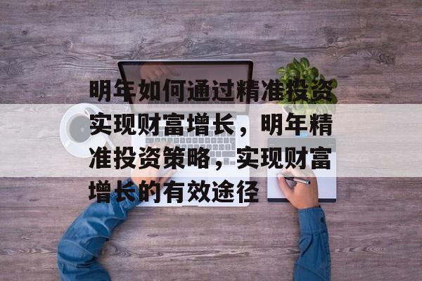 明年如何通过精准投资实现财富增长,明年精准投资策略,实现财富增长的有效途径 明年如何通过精准投资实现财富增长,明年精准投资策略,实现财富增长的有效途径