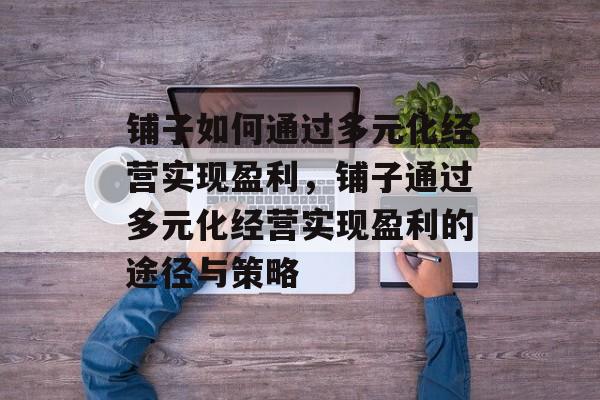 铺子如何通过多元化经营实现盈利,铺子通过多元化经营实现盈利的途径与策略 铺子如何通过多元化经营实现盈利,铺子通过多元化经营实现盈利的途径与策略