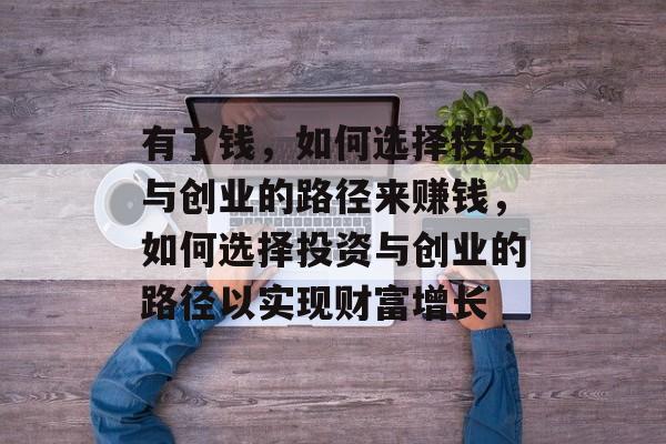 有了钱,如何选择投资与创业的路径来赚钱,如何选择投资与创业的路径以实现财富增长 有了钱,如何选择投资与创业的路径来赚钱,如何选择投资与创业的路径以实现财富增长