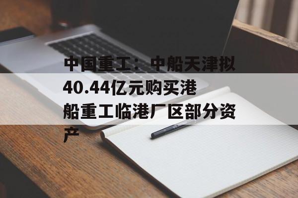 中国重工:中船天津拟40.44亿元购买港船重工临港厂区部分资产 中国重工:中船天津拟40.44亿元购买港船重工临港厂区部分资产