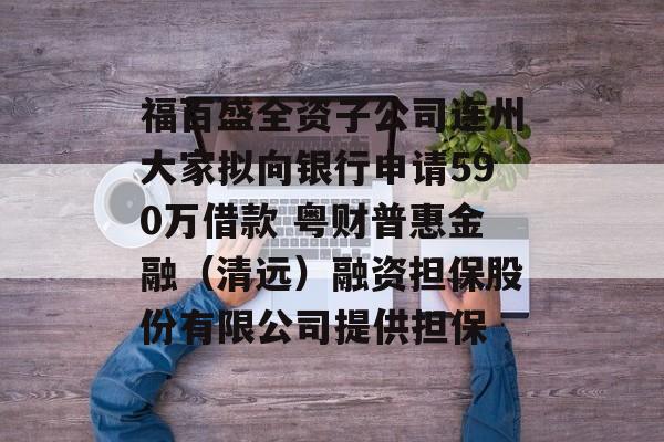 福百盛全资子公司连州大家拟向银行申请590万借款 粤财普惠金融(清远)融资担保股份有限公司提供担保 福百盛全资子公司连州大家拟向银行申请590万借款 粤财普惠金融(清远)融资担保股份有限公司提供担保