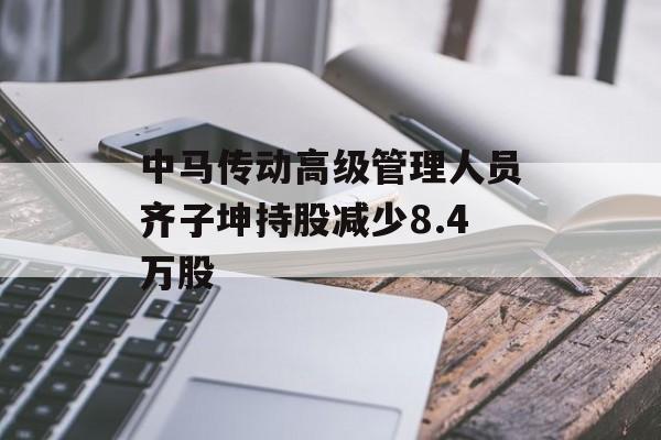 中马传动高级管理人员齐子坤持股减少8.4万股 中马传动高级管理人员齐子坤持股减少8.4万股