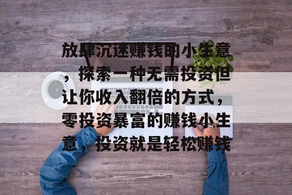 放肆沉迷赚钱的小生意,探索一种无需投资但让你收入翻倍的方式,零投资暴富的赚钱小生意,投资就是轻松赚钱 放肆沉迷赚钱的小生意,探索一种无需投资但让你收入翻倍的方式,零投资暴富的赚钱小生意,投资就是轻松赚钱