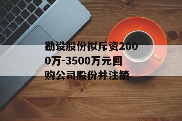 勘设股份拟斥资2000万-3500万元回购公司股份并注销 勘设股份拟斥资2000万-3500万元回购公司股份并注销