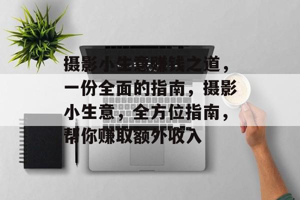 摄影小生意赚钱之道,一份全面的指南,摄影小生意,全方位指南,帮你赚取额外收入 摄影小生意赚钱之道,一份全面的指南,摄影小生意,全方位指南,帮你赚取额外收入