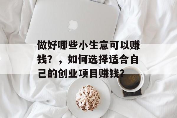 做好哪些小生意可以赚钱?,如何选择适合自己的创业项目赚钱? 做好哪些小生意可以赚钱?,如何选择适合自己的创业项目赚钱?