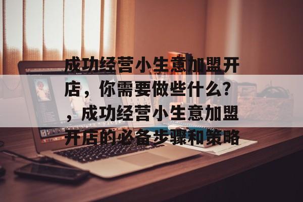 成功经营小生意加盟开店,你需要做些什么?,成功经营小生意加盟开店的必备步骤和策略 成功经营小生意加盟开店,你需要做些什么?,成功经营小生意加盟开店的必备步骤和策略