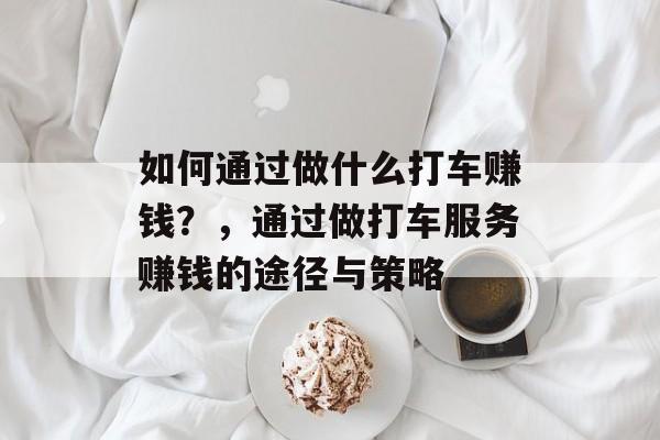 如何通过做什么打车赚钱?,通过做打车服务赚钱的途径与策略 如何通过做什么打车赚钱?,通过做打车服务赚钱的途径与策略