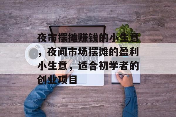 夜市摆摊赚钱的小生意,夜间市场摆摊的盈利小生意,适合初学者的创业项目 夜市摆摊赚钱的小生意,夜间市场摆摊的盈利小生意,适合初学者的创业项目