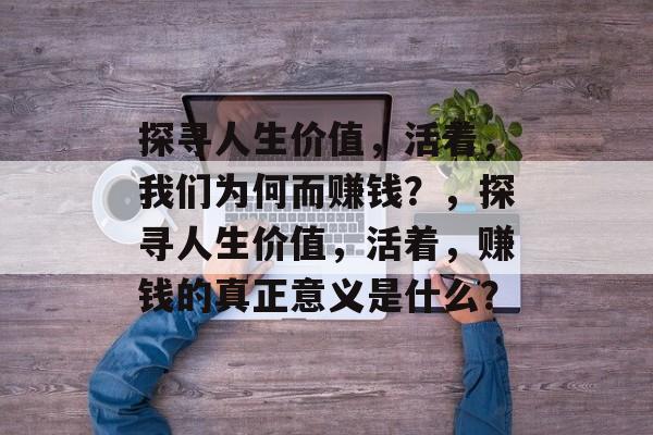 探寻人生价值,活着,我们为何而赚钱?,探寻人生价值,活着,赚钱的真正意义是什么? 探寻人生价值,活着,我们为何而赚钱?,探寻人生价值,活着,赚钱的真正意义是什么?