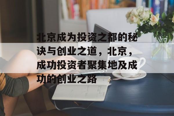 北京成为投资之都的秘诀与创业之道,北京,成功投资者聚集地及成功的创业之路 北京成为投资之都的秘诀与创业之道,北京,成功投资者聚集地及成功的创业之路