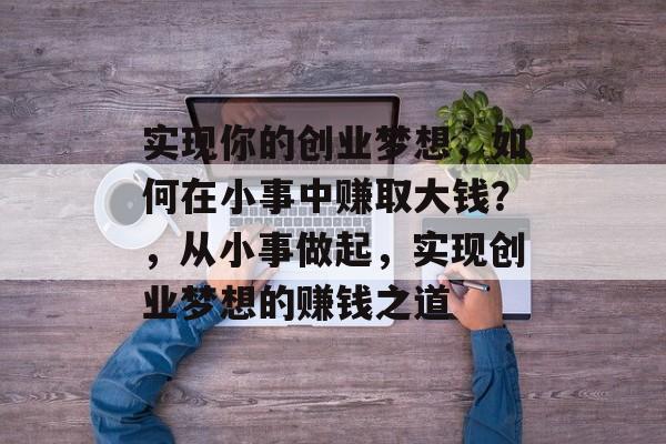 实现你的创业梦想,如何在小事中赚取大钱?,从小事做起,实现创业梦想的赚钱之道 实现你的创业梦想,如何在小事中赚取大钱?,从小事做起,实现创业梦想的赚钱之道