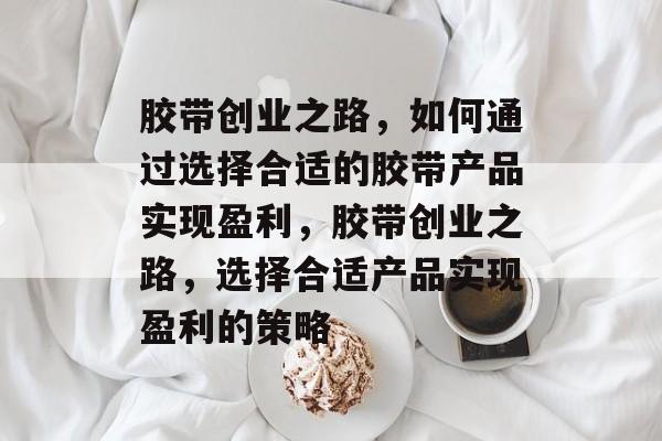 胶带创业之路,如何通过选择合适的胶带产品实现盈利,胶带创业之路,选择合适产品实现盈利的策略 胶带创业之路,如何通过选择合适的胶带产品实现盈利,胶带创业之路,选择合适产品实现盈利的策略