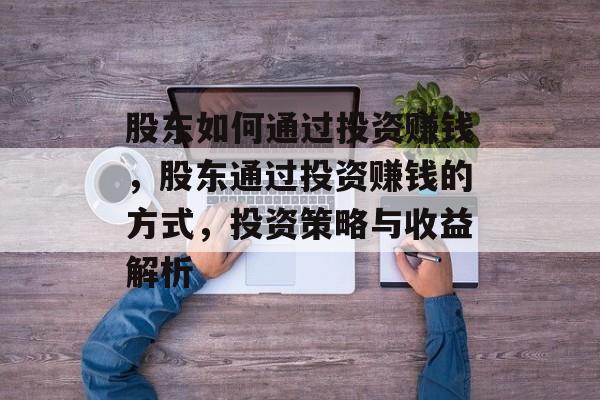 股东如何通过投资赚钱,股东通过投资赚钱的方式,投资策略与收益解析 股东如何通过投资赚钱,股东通过投资赚钱的方式,投资策略与收益解析