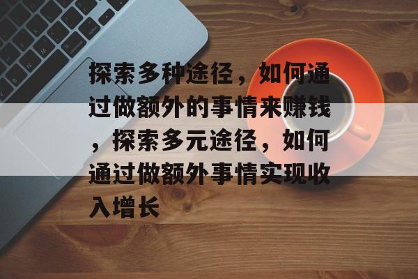 探索多种途径,如何通过做额外的事情来赚钱,探索多元途径,如何通过做额外事情实现收入增长 探索多种途径,如何通过做额外的事情来赚钱,探索多元途径,如何通过做额外事情实现收入增长