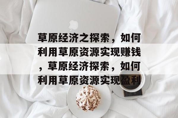 草原经济之探索,如何利用草原资源实现赚钱,草原经济探索,如何利用草原资源实现盈利 草原经济之探索,如何利用草原资源实现赚钱,草原经济探索,如何利用草原资源实现盈利