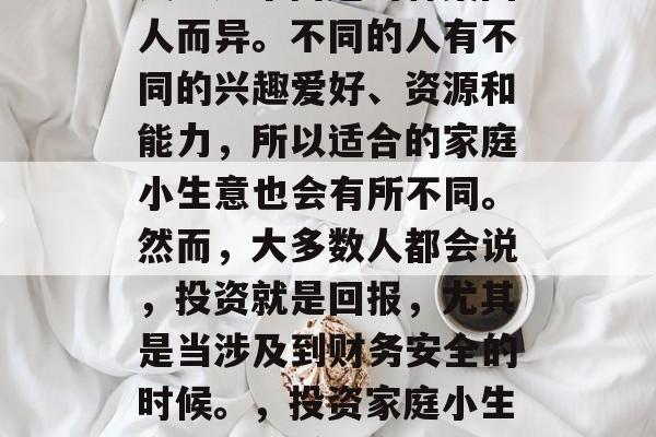 家庭小生意,哪种最赚钱?这个问题的答案因人而异。不同的人有不同的兴趣爱好、资源和能力,所以适合的家庭小生意也会有所不同。然而,大多数人都会说,投资就是回报,尤其是当涉及到财务安全的时候。,投资家庭小生意,哪些赚钱方式更适合你? 家庭小生意,哪种最赚钱?这个问题的答案因人而异。不同的人有不同的兴趣爱好、资源和能力,所以适合的家庭小生意也会有所不同。然而,大多数人都会说,投资就是回报,尤其是当涉及到财务安全的时候。,投资家庭小生意,哪些赚钱方式更适合你?