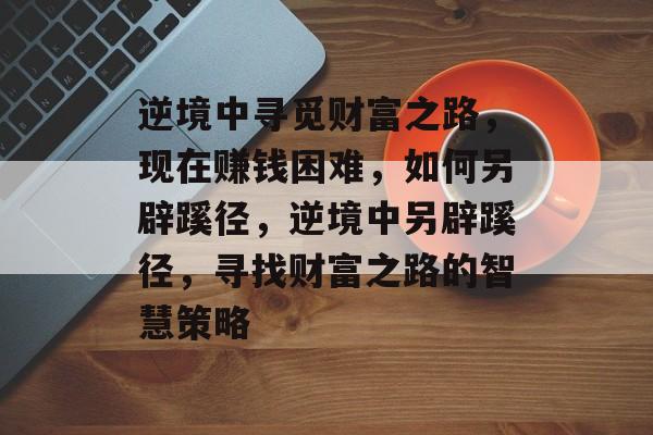 逆境中寻觅财富之路,现在赚钱困难,如何另辟蹊径,逆境中另辟蹊径,寻找财富之路的智慧策略 逆境中寻觅财富之路,现在赚钱困难,如何另辟蹊径,逆境中另辟蹊径,寻找财富之路的智慧策略
