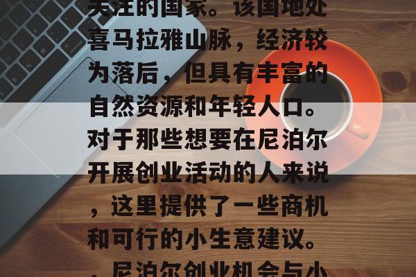 尼泊尔是一个深受全球关注的国家。该国地处喜马拉雅山脉,经济较为落后,但具有丰富的自然资源和年轻人口。对于那些想要在尼泊尔开展创业活动的人来说,这里提供了一些商机和可行的小生意建议。,尼泊尔创业机会与小生意推荐 尼泊尔是一个深受全球关注的国家。该国地处喜马拉雅山脉,经济较为落后,但具有丰富的自然资源和年轻人口。对于那些想要在尼泊尔开展创业活动的人来说,这里提供了一些商机和可行的小生意建议。,尼泊尔创业机会与小生意推荐