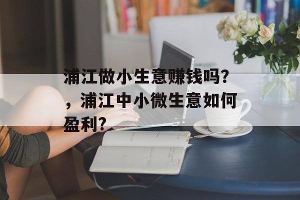 浦江做小生意赚钱吗?,浦江中小微生意如何盈利? 浦江做小生意赚钱吗?,浦江中小微生意如何盈利?