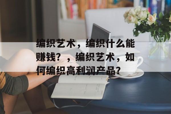 编织艺术,编织什么能赚钱?,编织艺术,如何编织高利润产品? 编织艺术,编织什么能赚钱?,编织艺术,如何编织高利润产品?