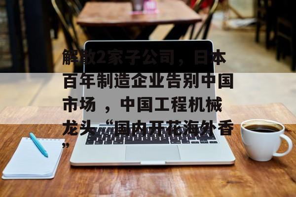 解散2家子公司,日本百年制造企业告别中国市场 ,中国工程机械龙头“国内开花海外香” 解散2家子公司,日本百年制造企业告别中国市场 ,中国工程机械龙头“国内开花海外香”