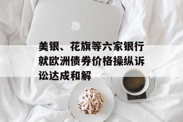 美银、花旗等六家银行就欧洲债券价格操纵诉讼达成和解