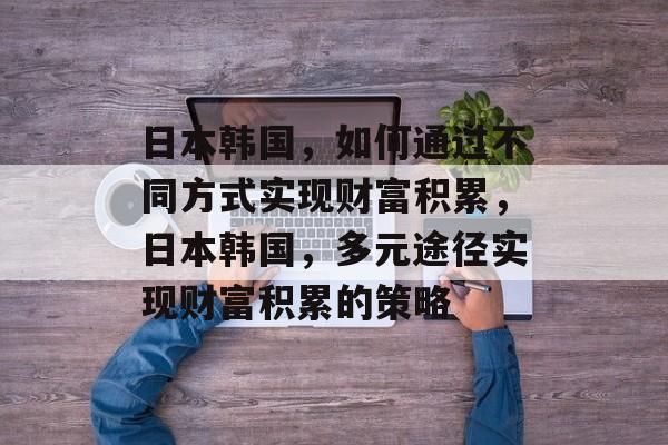 日本韩国,如何通过不同方式实现财富积累,日本韩国,多元途径实现财富积累的策略 日本韩国,如何通过不同方式实现财富积累,日本韩国,多元途径实现财富积累的策略