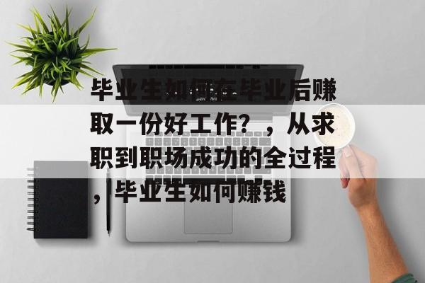 毕业生如何在毕业后赚取一份好工作?,从求职到职场成功的全过程,毕业生如何赚钱 毕业生如何在毕业后赚取一份好工作?,从求职到职场成功的全过程,毕业生如何赚钱