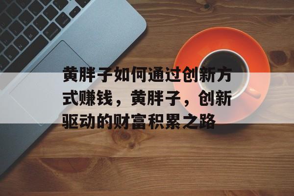 黄胖子如何通过创新方式赚钱,黄胖子,创新驱动的财富积累之路 黄胖子如何通过创新方式赚钱,黄胖子,创新驱动的财富积累之路