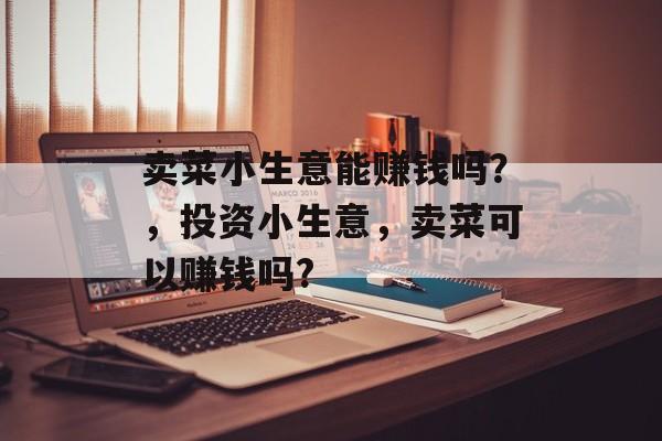 卖菜小生意能赚钱吗?,投资小生意,卖菜可以赚钱吗? 卖菜小生意能赚钱吗?,投资小生意,卖菜可以赚钱吗?
