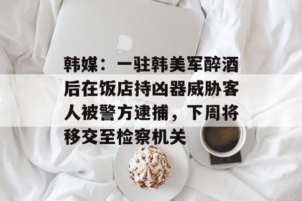 韩媒：一驻韩美军醉酒后在饭店持凶器威胁客人被警方逮捕，下周将移交至检察机关
