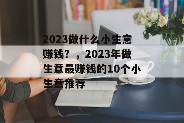 2023做什么小生意赚钱?,2023年做生意最赚钱的10个小生意推荐 2023做什么小生意赚钱?,2023年做生意最赚钱的10个小生意推荐